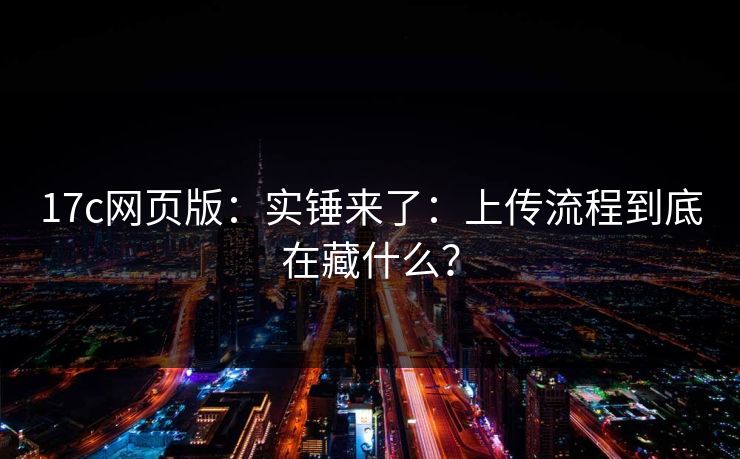 17c网页版：实锤来了：上传流程到底在藏什么？