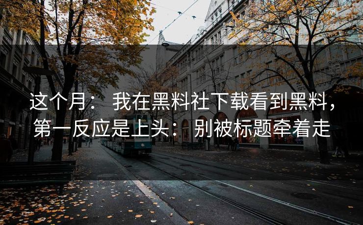 这个月： 我在黑料社下载看到黑料，第一反应是上头： 别被标题牵着走