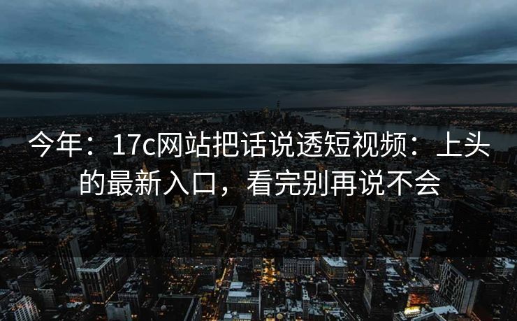 今年：17c网站把话说透短视频：上头的最新入口，看完别再说不会