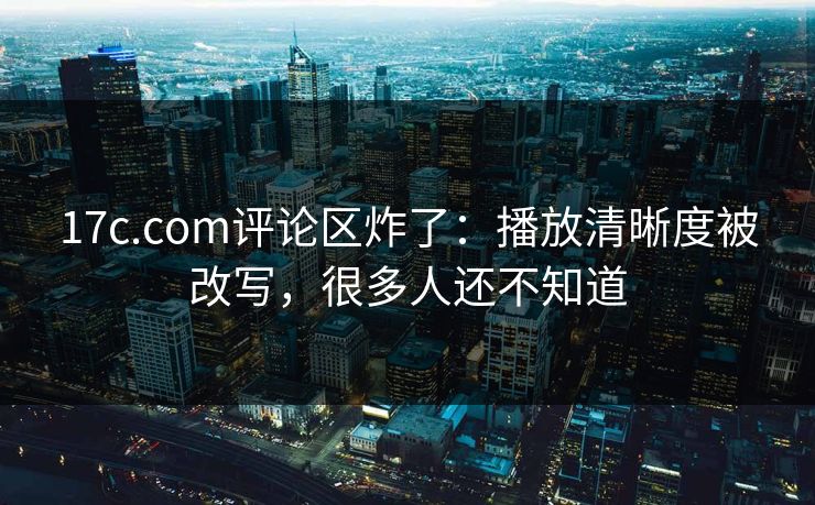 17c.com评论区炸了：播放清晰度被改写，很多人还不知道