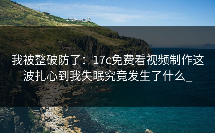 我被整破防了：17c免费看视频制作这波扎心到我失眠究竟发生了什么_