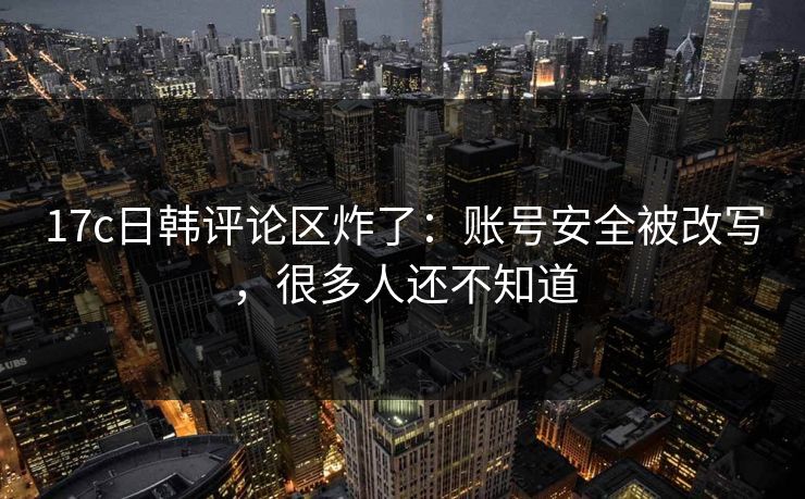 17c日韩评论区炸了：账号安全被改写，很多人还不知道