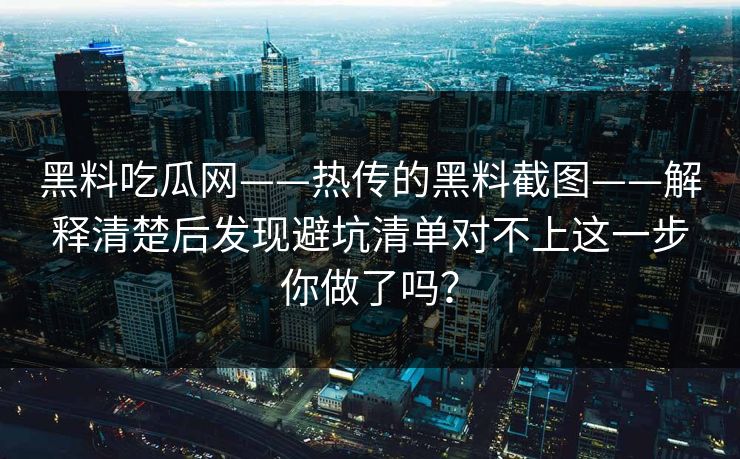 黑料吃瓜网——热传的黑料截图——解释清楚后发现避坑清单对不上这一步你做了吗？