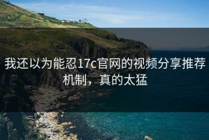 我还以为能忍17c官网的视频分享推荐机制，真的太猛