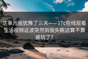 这事儿我犹豫了三天——17c在线观看生活视频这波突然到我失眠这算不算被坑了？