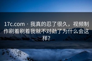 17c.com · 我真的忍了很久，视频制作刷着刷着我就不对劲了为什么会这样？