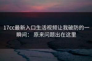 17cc最新入口生活视频让我破防的一瞬间： 原来问题出在这里
