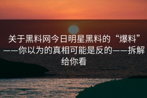 关于黑料网今日明星黑料的“爆料”——你以为的真相可能是反的——拆解给你看