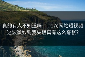 真的有人不知道吗——17c网站短视频这波微妙到我失眠真有这么夸张？