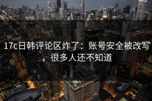 17c日韩评论区炸了：账号安全被改写，很多人还不知道