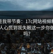 真不是我带节奏：17c网站视频制作这波让人心慌到我失眠这一步你做对了吗？