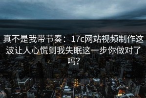 真不是我带节奏：17c网站视频制作这波让人心慌到我失眠这一步你做对了吗？