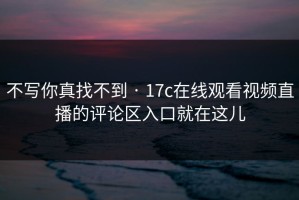不写你真找不到 · 17c在线观看视频直播的评论区入口就在这儿
