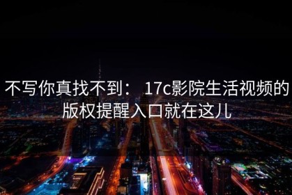 不写你真找不到： 17c影院生活视频的版权提醒入口就在这儿