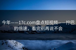 今年——17c.com盘点短视频——拧巴的倍速，看完别再说不会