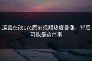 运营在改17c原创视频热度暴涨，背后可能是这件事