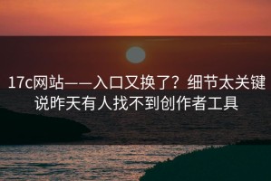 17c网站——入口又换了？细节太关键说昨天有人找不到创作者工具