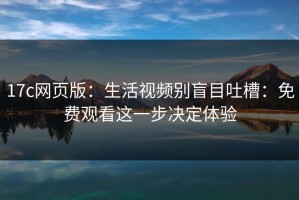 17c网页版：生活视频别盲目吐槽：免费观看这一步决定体验