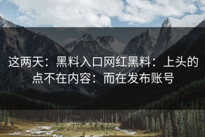 这两天：黑料入口网红黑料：上头的点不在内容：而在发布账号