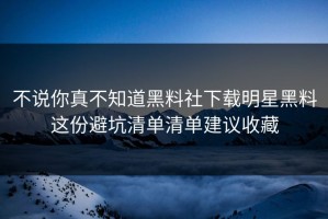 不说你真不知道黑料社下载明星黑料这份避坑清单清单建议收藏