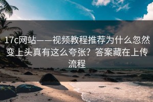 17c网站——视频教程推荐为什么忽然变上头真有这么夸张？答案藏在上传流程