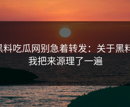 黑料吃瓜网别急着转发：关于黑料，我把来源理了一遍