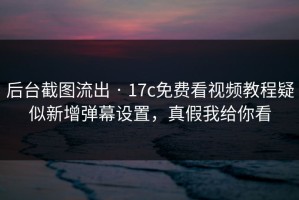 后台截图流出 · 17c免费看视频教程疑似新增弹幕设置，真假我给你看