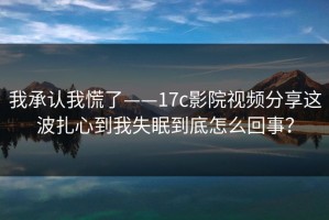 我承认我慌了——17c影院视频分享这波扎心到我失眠到底怎么回事？