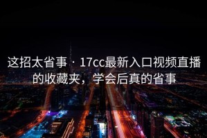 这招太省事 · 17cc最新入口视频直播的收藏夹，学会后真的省事