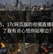 说真的，17c网页版的视频直播现在变了我有点心慌你站哪边？