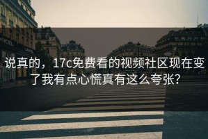 说真的，17c免费看的视频社区现在变了我有点心慌真有这么夸张？