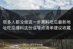 很多人都没做这一步黑料吃瓜最新地址吃瓜爆料这份误导点清单建议收藏