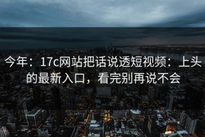 今年：17c网站把话说透短视频：上头的最新入口，看完别再说不会