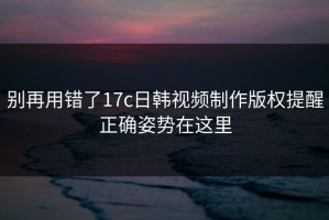 别再用错了17c日韩视频制作版权提醒正确姿势在这里