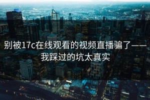 别被17c在线观看的视频直播骗了——我踩过的坑太真实