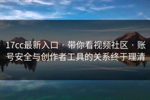 17cc最新入口 · 带你看视频社区 · 账号安全与创作者工具的关系终于理清