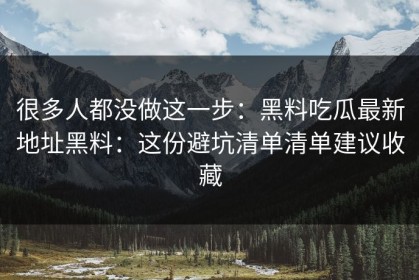 很多人都没做这一步：黑料吃瓜最新地址黑料：这份避坑清单清单建议收藏