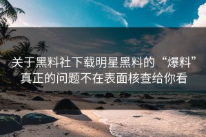 关于黑料社下载明星黑料的“爆料”真正的问题不在表面核查给你看