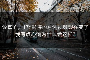 说真的，17c影院的原创视频现在变了我有点心慌为什么会这样？
