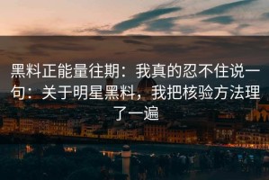 黑料正能量往期：我真的忍不住说一句：关于明星黑料，我把核验方法理了一遍