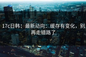 17c日韩：最新动向：缓存有变化，别再走错路了