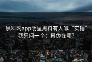 黑料网app明星黑料有人喊“实锤”我只问一个：真伪在哪？