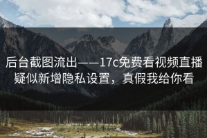 后台截图流出——17c免费看视频直播疑似新增隐私设置，真假我给你看