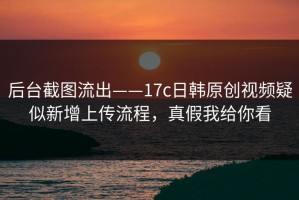 后台截图流出——17c日韩原创视频疑似新增上传流程，真假我给你看