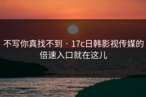 不写你真找不到 · 17c日韩影视传媒的倍速入口就在这儿