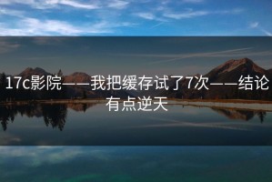 17c影院——我把缓存试了7次——结论有点逆天