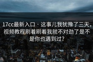 17cc最新入口 · 这事儿我犹豫了三天，视频教程刷着刷着我就不对劲了是不是你也遇到过？