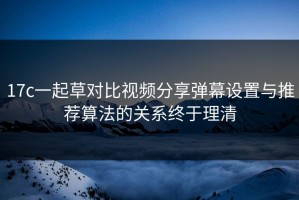 17c一起草对比视频分享弹幕设置与推荐算法的关系终于理清