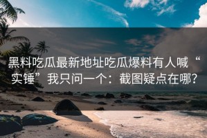黑料吃瓜最新地址吃瓜爆料有人喊“实锤”我只问一个：截图疑点在哪？