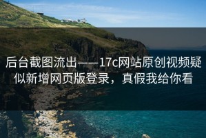 后台截图流出——17c网站原创视频疑似新增网页版登录，真假我给你看